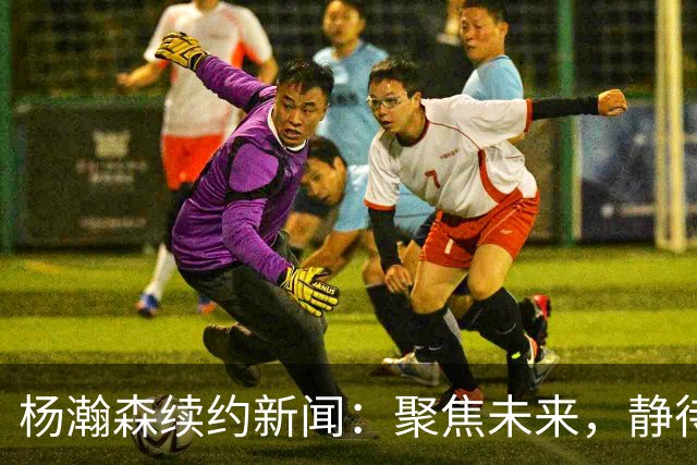 杨瀚森续约新闻：聚焦未来，静待成长